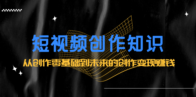 短视频创作知识：从创作零基础到未来的创作变现赚钱云创网-网创项目资源站-副业项目-创业项目-搞钱项目云创网