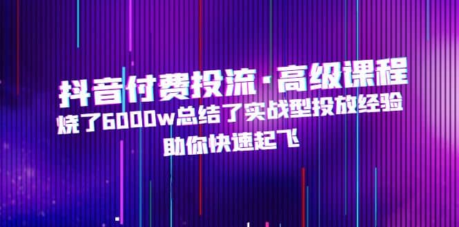 抖音付费投流·高级课程，烧了6000w总结了实战型投放经验，助你快速起飞云创网-网创项目资源站-副业项目-创业项目-搞钱项目云创网