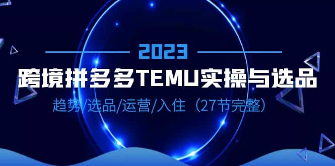 2023跨境·拼多多·TEMU实操与选品，趋势·选品·运营·入住（27节完整）云创网-网创项目资源站-副业项目-创业项目-搞钱项目云创网
