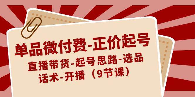 单品微付费-正价起号：直播带货-起号思路-选品-话术-开播（9节课）云创网-网创项目资源站-副业项目-创业项目-搞钱项目云创网