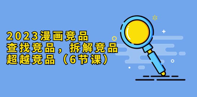 2023漫画竞品，查找竞品，拆解竞品，超越竞品（6节课）云创网-网创项目资源站-副业项目-创业项目-搞钱项目云创网