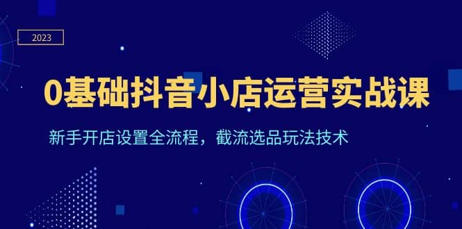 0基础抖音小店运营实战课，新手开店设置全流程，截流选品玩法技术云创网-网创项目资源站-副业项目-创业项目-搞钱项目云创网