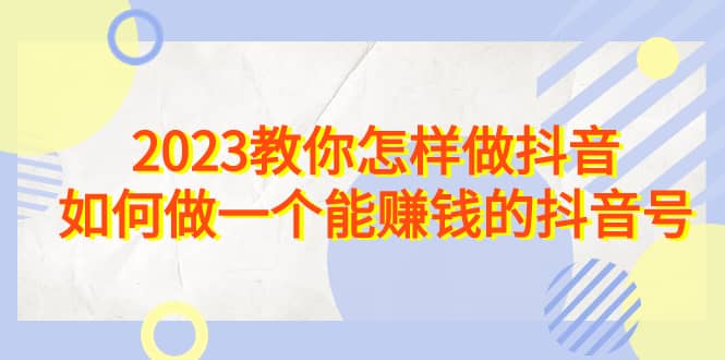 2023教你怎样做抖音，如何做一个能赚钱的抖音号（22节课）云创网-网创项目资源站-副业项目-创业项目-搞钱项目云创网