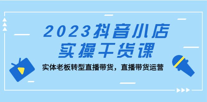 2023抖音小店实操干货课：实体老板转型直播带货，直播带货运营云创网-网创项目资源站-副业项目-创业项目-搞钱项目云创网