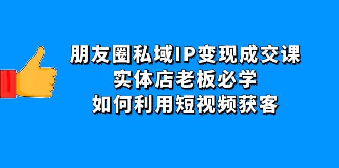 朋友圈私域IP变现成交课：实体店老板必学，如何利用短视频获客云创网-网创项目资源站-副业项目-创业项目-搞钱项目云创网