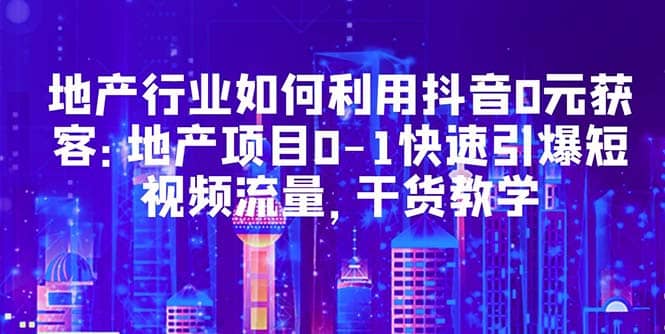 地产行业如何利用抖音0元获客：地产项目0-1快速引爆短视频流量，干货教学云创网-网创项目资源站-副业项目-创业项目-搞钱项目云创网