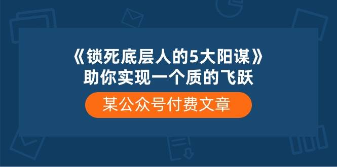 某付费文章《锁死底层人的5大阳谋》助你实现一个质的飞跃云创网-网创项目资源站-副业项目-创业项目-搞钱项目云创网