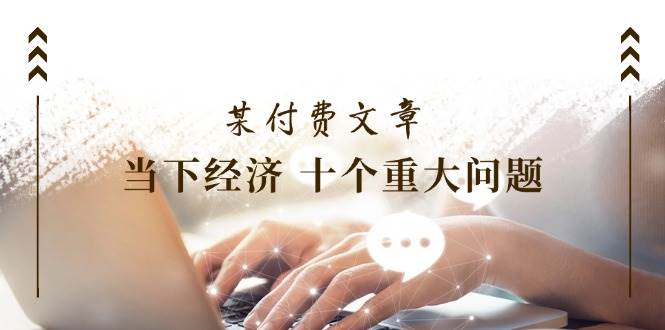 某付费文章《当下经济 十个重大问题》覆盖了大家关心的全部经济类话题云创网-网创项目资源站-副业项目-创业项目-搞钱项目云创网