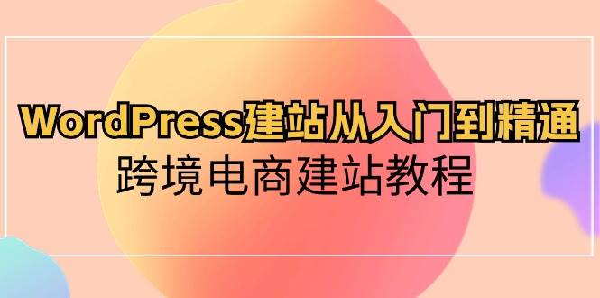 WordPress建站从入门到精通，跨境电商建站教程云创网-网创项目资源站-副业项目-创业项目-搞钱项目云创网
