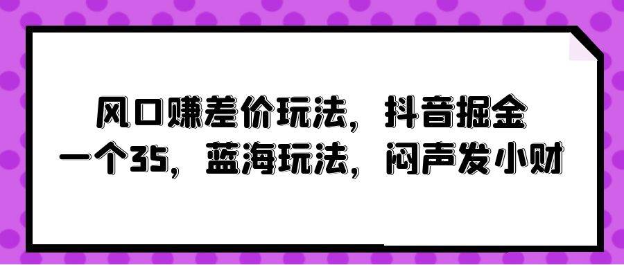 风口赚差价玩法，抖音掘金，一个35，蓝海玩法，闷声发小财云创网-网创项目资源站-副业项目-创业项目-搞钱项目云创网