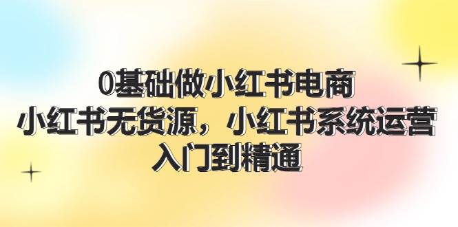 0基础做小红书电商，小红书无货源，小红书系统运营，入门到精通 (70节)云创网-网创项目资源站-副业项目-创业项目-搞钱项目云创网