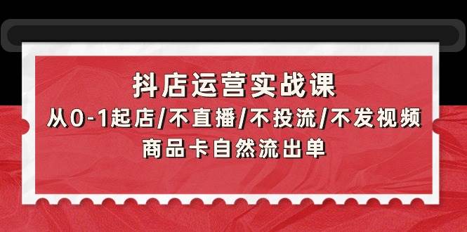 抖店运营实战课：从0-1起店/不直播/不投流/不发视频/商品卡自然流出单云创网-网创项目资源站-副业项目-创业项目-搞钱项目云创网