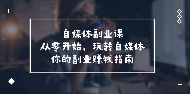 自媒体-副业课，从0开始，玩转自媒体——你的副业赚钱指南（58节课）云创网-网创项目资源站-副业项目-创业项目-搞钱项目云创网