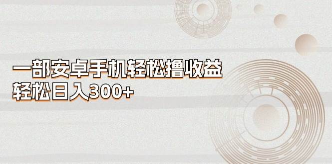 一部安卓手机轻松撸收益，轻松日入300+云创网-网创项目资源站-副业项目-创业项目-搞钱项目云创网