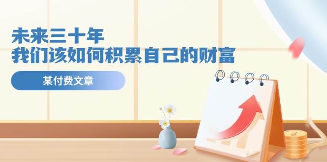 某公众号付费文《未来三十年，我们该如何积累自己的财富》云创网-网创项目资源站-副业项目-创业项目-搞钱项目云创网