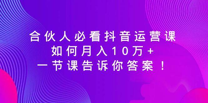 合伙人必看抖音运营课，如何月入10万+，一节课告诉你答案！云创网-网创项目资源站-副业项目-创业项目-搞钱项目云创网