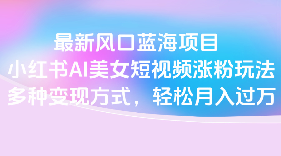 最新风口蓝海项目，小红书AI美女短视频涨粉玩法，多种变现方式轻松月入过万云创网-网创项目资源站-副业项目-创业项目-搞钱项目云创网