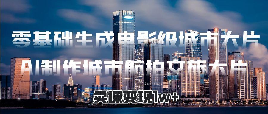 零基础生成电影级城市大片，AI制作城市航拍文旅大片，卖课变现1w+云创网-网创项目资源站-副业项目-创业项目-搞钱项目云创网