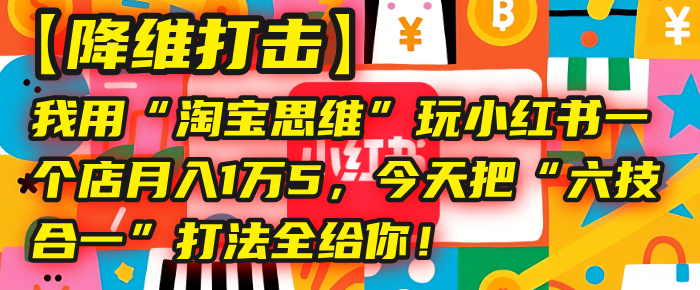 【降维打击】我用“淘宝思维”玩小红书，一个店月入1万5，今天把“六技合一”打法全给你！云创网-网创项目资源站-副业项目-创业项目-搞钱项目云创网