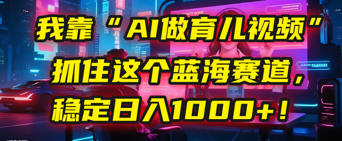 我靠“AI做育儿视频”，抓住这个蓝海赛道，稳定日入1000+！云创网-网创项目资源站-副业项目-创业项目-搞钱项目云创网