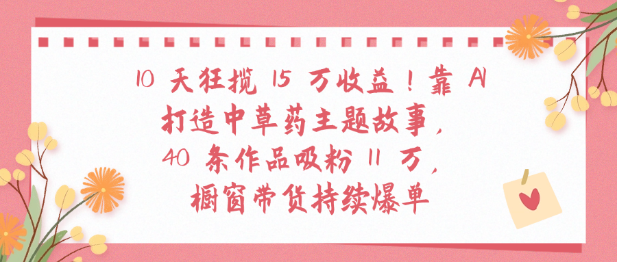 10天狂揽 15 万收益!靠 A打造中草药主题故事40 条作品吸粉11万橱窗带货持续爆单云创网-网创项目资源站-副业项目-创业项目-搞钱项目云创网